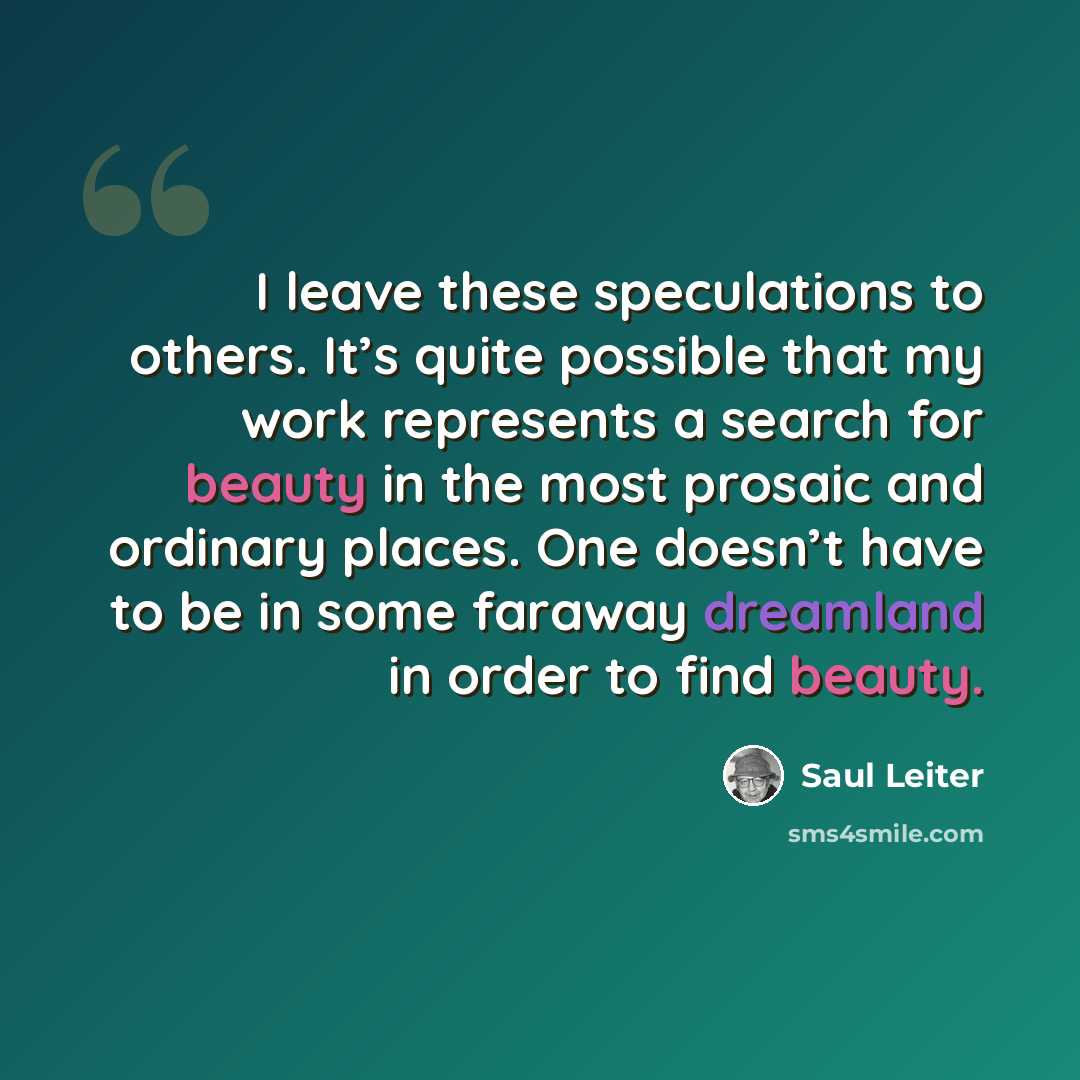 “I leave these speculations to others. It’s quite possible that my work represents a search for beauty in the most prosaic and ordinary places. One doesn’t have to be in some faraway dreamland in order to find beauty.” quote by Saul Leiter