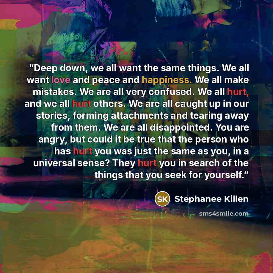“Deep down, we all want the same things. We all want love and peace and happiness. We all make mistakes. We are all very confused. We all hurt, and we all hurt others. We are all caught up in our stories, forming attachments and tearing away from them. We are all disappointed. You are angry, but…” quote by Stephanee Killen
