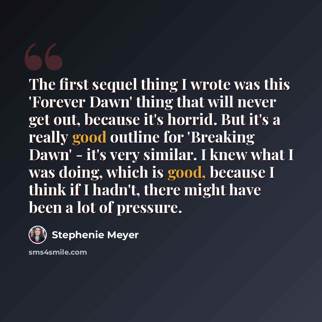 “The first sequel thing I wrote was this 'Forever Dawn' thing that will never get out, because it's horrid. But it's a really good outline for 'Breaking Dawn' - it's very similar. I knew what I was doing, which is good, because I think if I hadn't, there might have been a lot of pressure.” quote by Stephenie Meyer