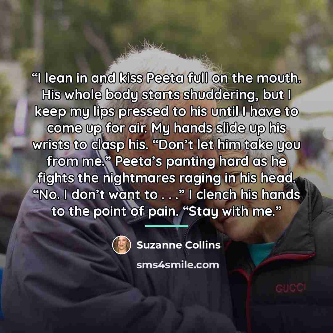 “I lean in and kiss Peeta full on the mouth. His whole body starts shuddering, but I keep my lips pressed to his until I have to come up for air. My hands slide up his wrists to clasp his. “Don’t let him take you from me.” Peeta’s panting hard as he fights the nightmares raging in his head. “No. I…” quote by Suzanne Collins