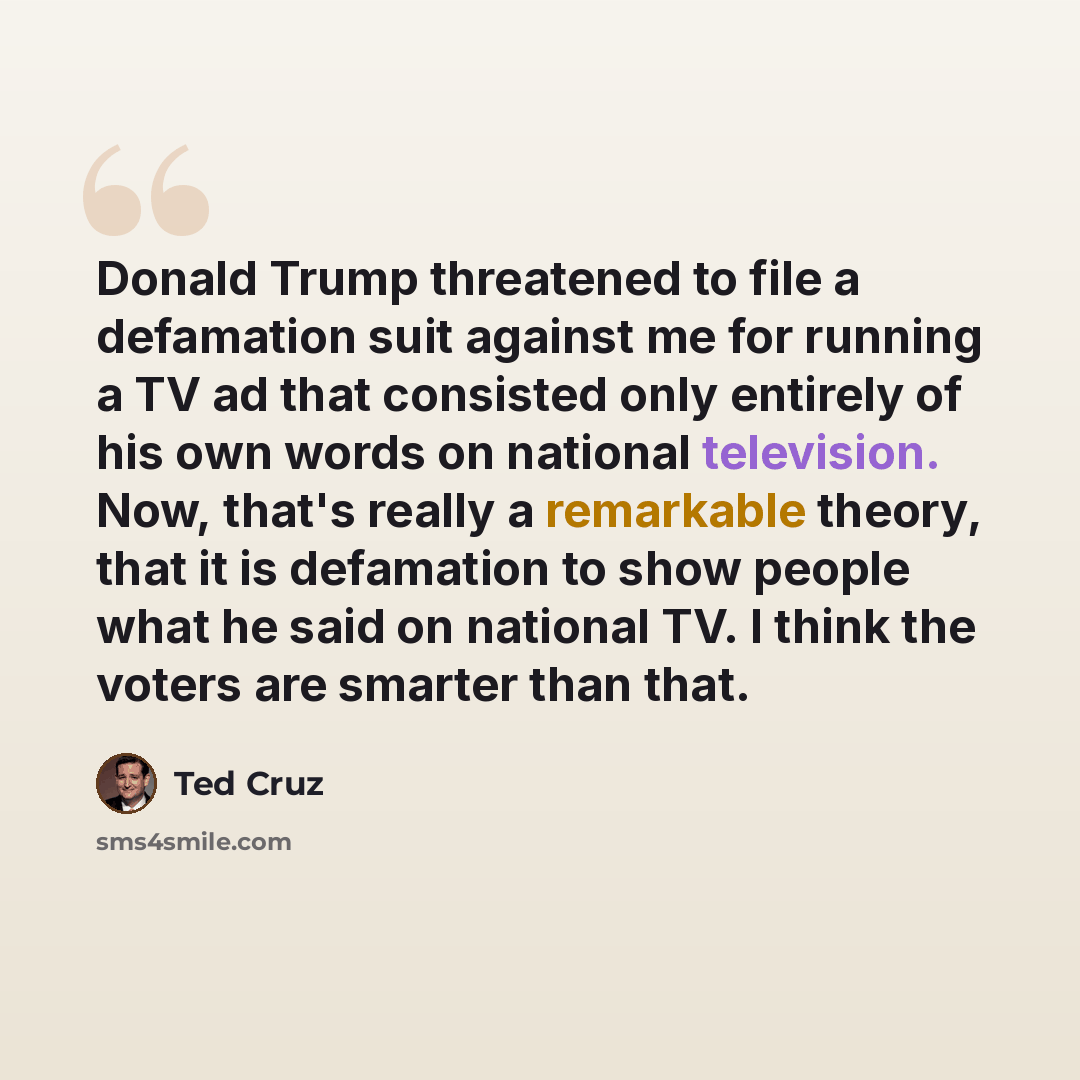 “Donald Trump threatened to file a defamation suit against me for running a TV ad that consisted only entirely of his own words on national television. Now, that's really a remarkable theory, that it is defamation to show people what he said on national TV. I think the voters are smarter than that.” quote by Ted Cruz