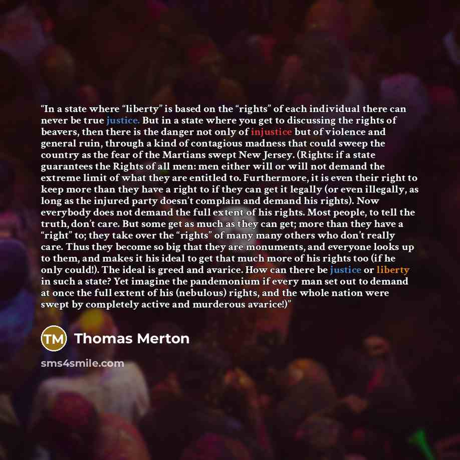 “In a state where “liberty” is based on the “rights” of each individual there can never be true justice. But in a state where you get to discussing the rights of beavers, then there is the danger not only of injustice but of violence and general ruin, through a kind of contagious madness that could…” quote by Thomas Merton