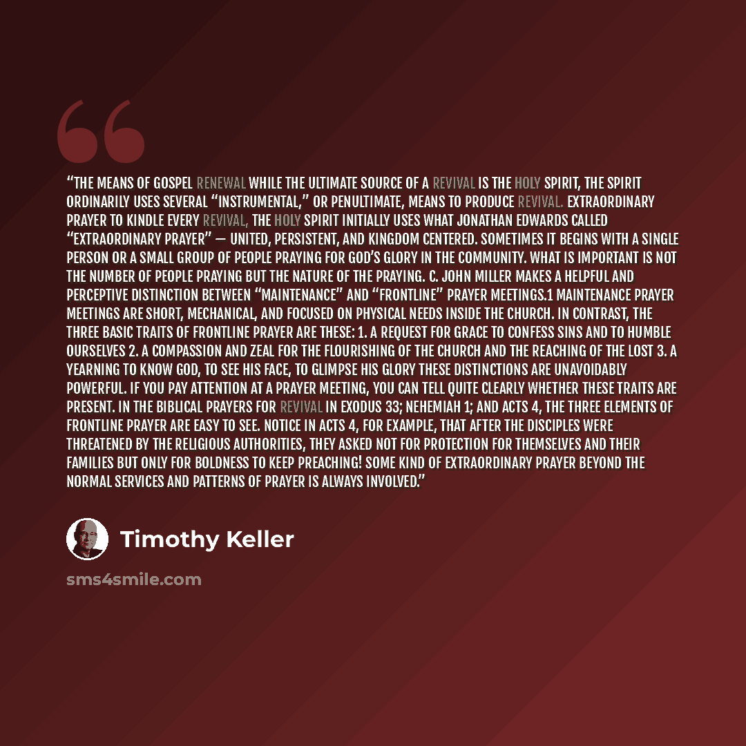 “THE MEANS OF GOSPEL RENEWAL While the ultimate source of a revival is the Holy Spirit, the Spirit ordinarily uses several “instrumental,” or penultimate, means to produce revival. EXTRAORDINARY PRAYER To kindle every revival, the Holy Spirit initially uses what Jonathan Edwards called…” quote by Timothy Keller