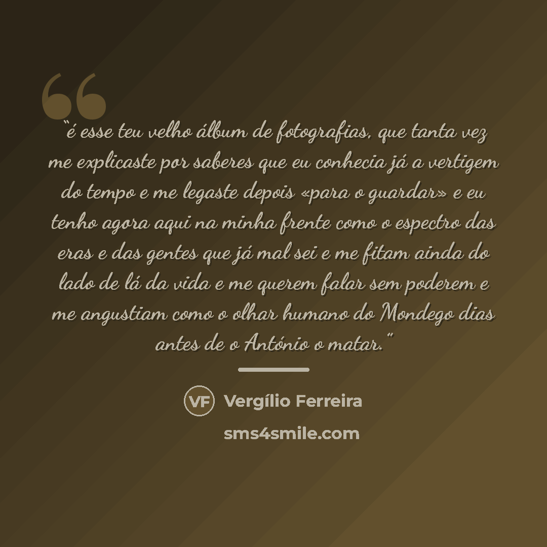 “é esse teu velho álbum de fotografias, que tanta vez me explicaste por saberes que eu conhecia já a vertigem do tempo e me legaste depois «para o guardar» e eu tenho agora aqui na minha frente como o espectro das eras e das gentes que já mal sei e me fitam ainda do lado de lá da vida e me querem…” quote by Vergílio Ferreira