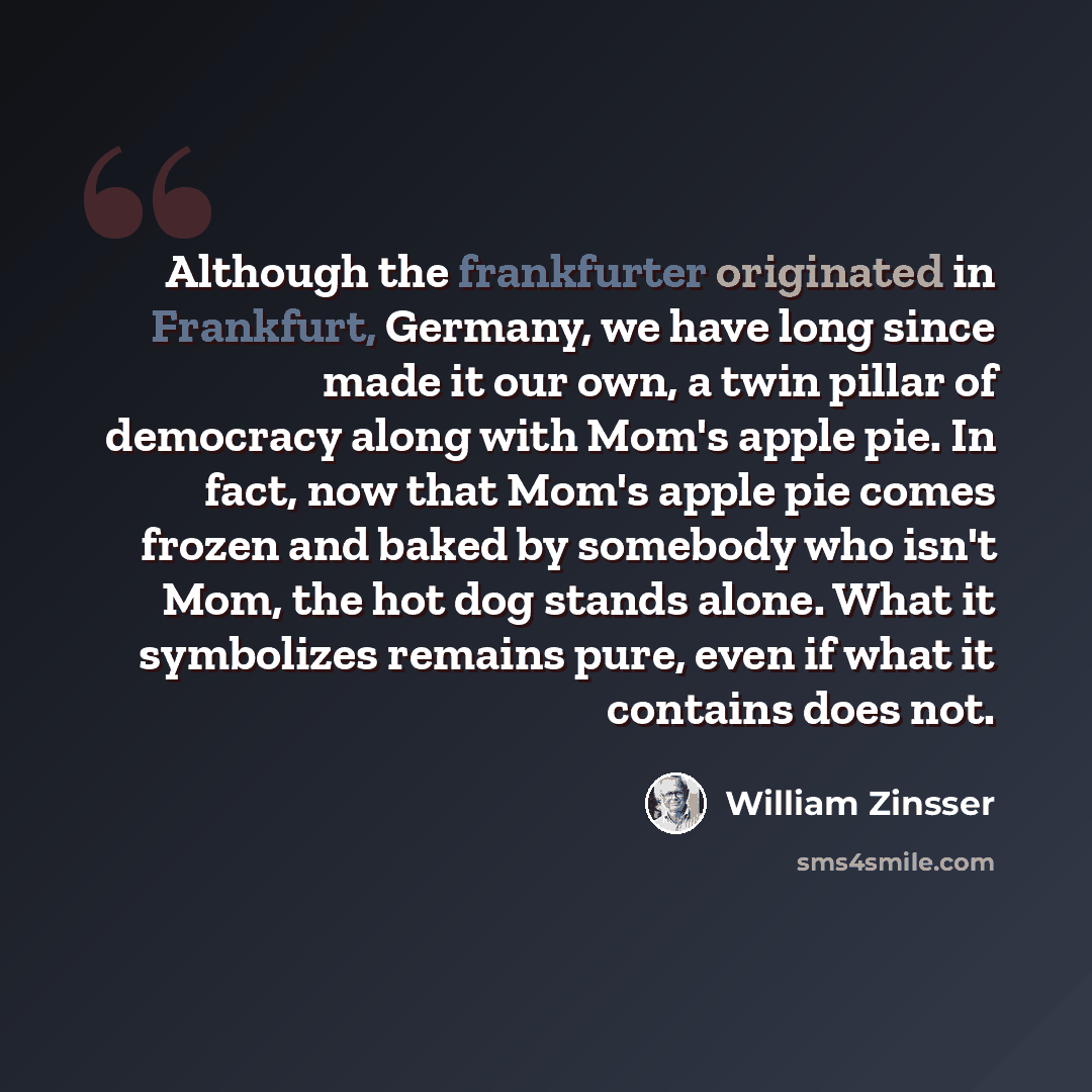 “Although the frankfurter originated in Frankfurt, Germany, we have long since made it our own, a twin pillar of democracy along with Mom's apple pie. In fact, now that Mom's apple pie comes frozen and baked by somebody who isn't Mom, the hot dog stands alone. What it symbolizes remains pure, even…” quote by William Zinsser