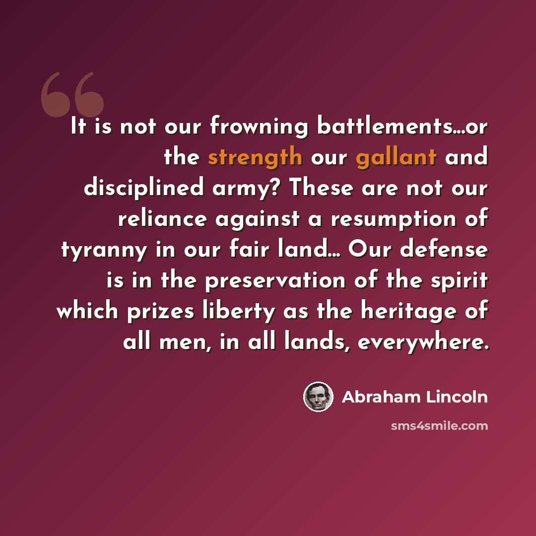 “It is not our frowning battlements...or the strength our gallant and disciplined army? These are not our reliance against a resumption of tyranny in our fair land... Our defense is in the preservation of the spirit which prizes liberty as the heritage of all men, in all lands, everywhere.” quote by Abraham Lincoln