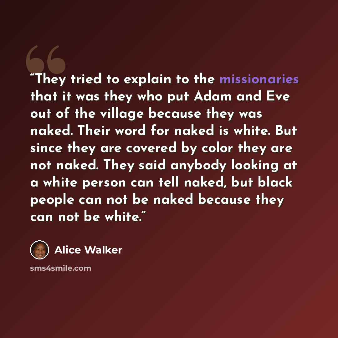 “They tried to explain to the missionaries that it was they who put Adam and Eve out of the village because they was naked. Their word for naked is white. But since they are covered by color they are not naked. They said anybody looking at a white person can tell naked, but black people can not be…” quote by Alice Walker