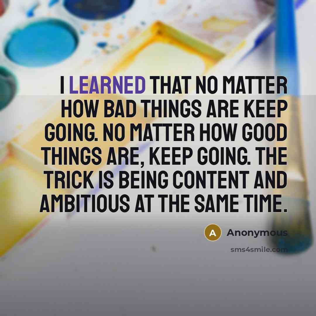 “I learned that no matter how bad things are keep going. No matter how good things are, keep going. The trick is being content and ambitious at the same time.” quote by Anonymous