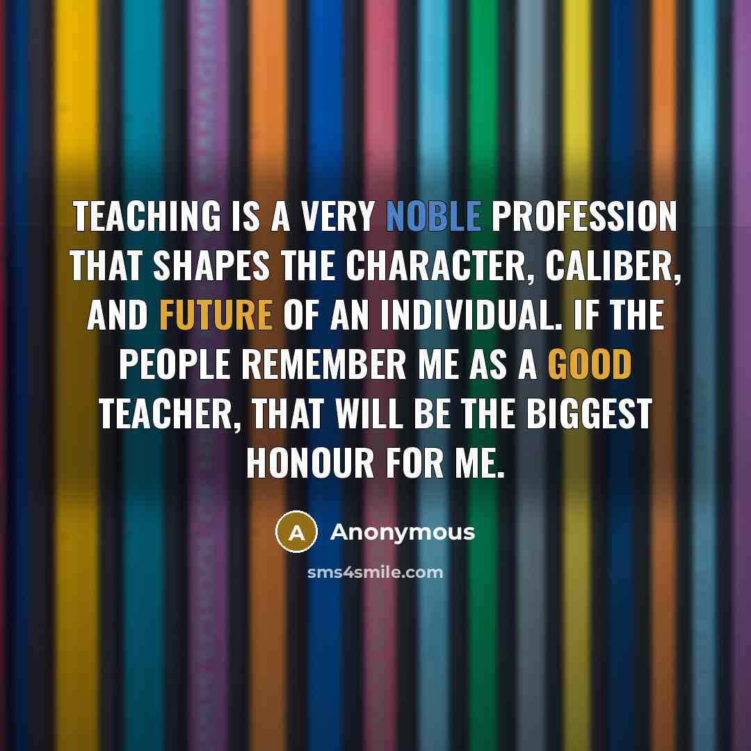 “Teaching is a very noble profession that shapes the character, caliber, and future of an individual. If the people remember me as a good teacher, that will be the biggest honour for me.” quote by Anonymous