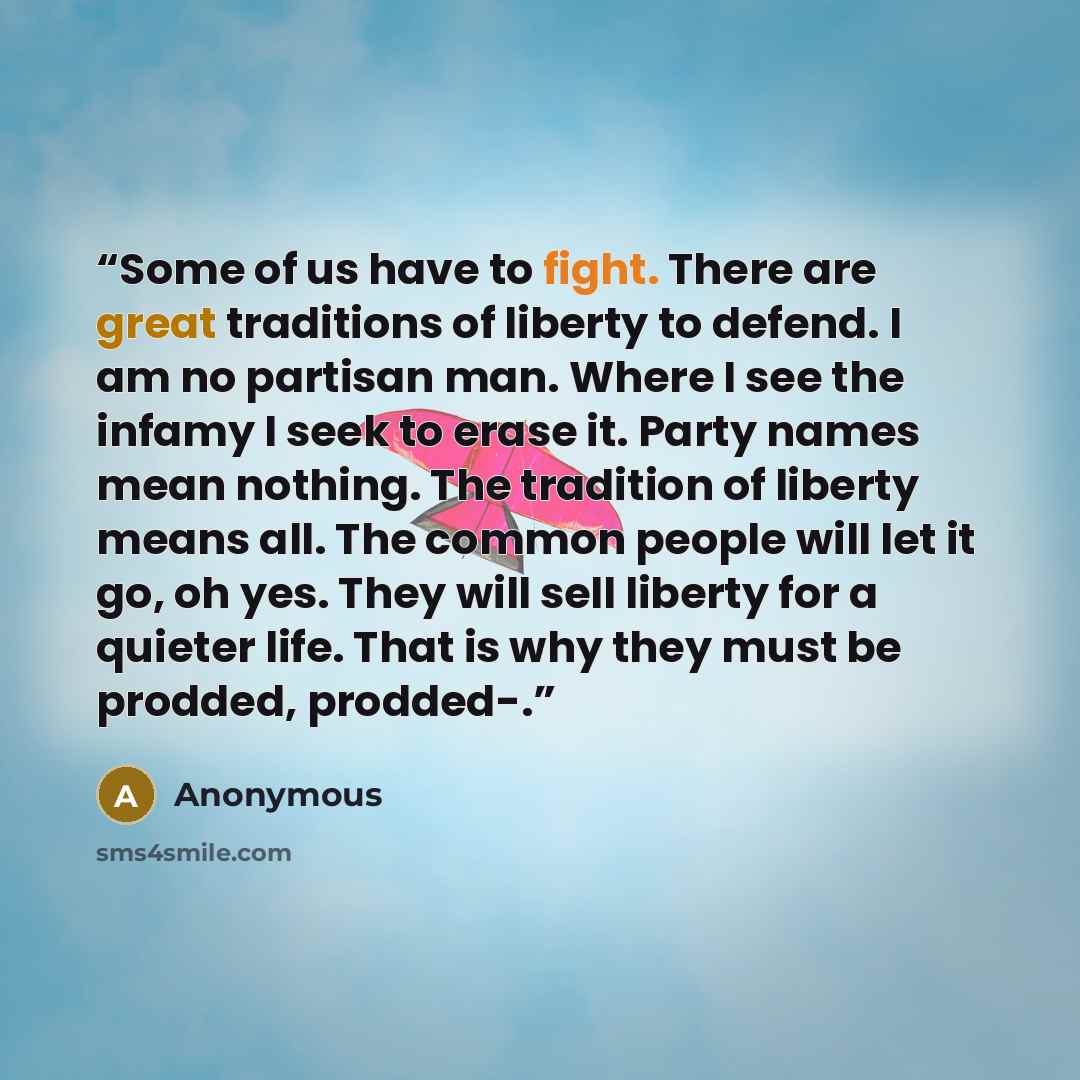 “Some of us have to fight. There are great traditions of liberty to defend. I am no partisan man. Where I see the infamy I seek to erase it. Party names mean nothing. The tradition of liberty means all. The common people will let it go, oh yes. They will sell liberty for a quieter life. That is why…” quote by Anonymous