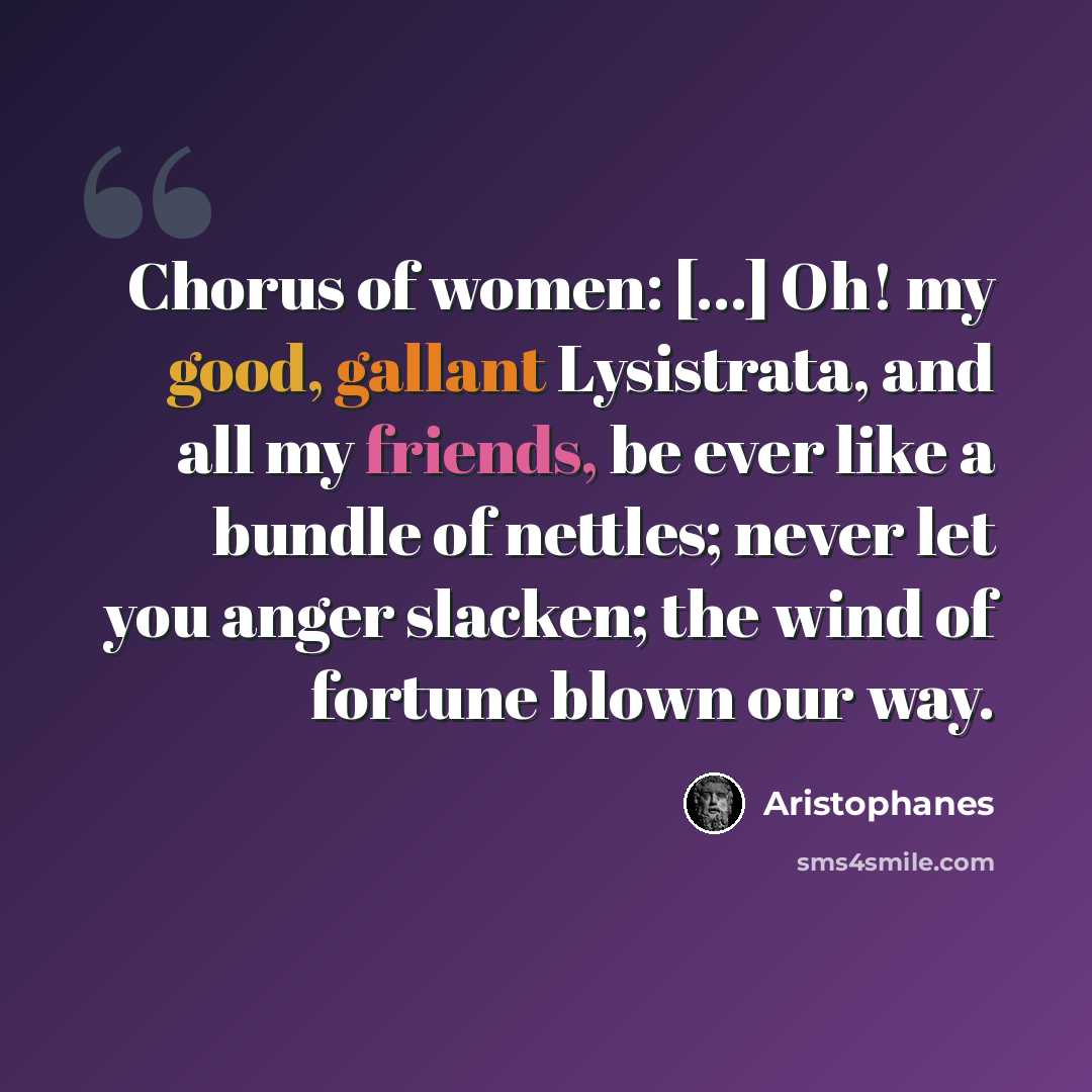 “Chorus of women: [...] Oh! my good, gallant Lysistrata, and all my friends, be ever like a bundle of nettles; never let you anger slacken; the wind of fortune blown our way.” quote by Aristophanes