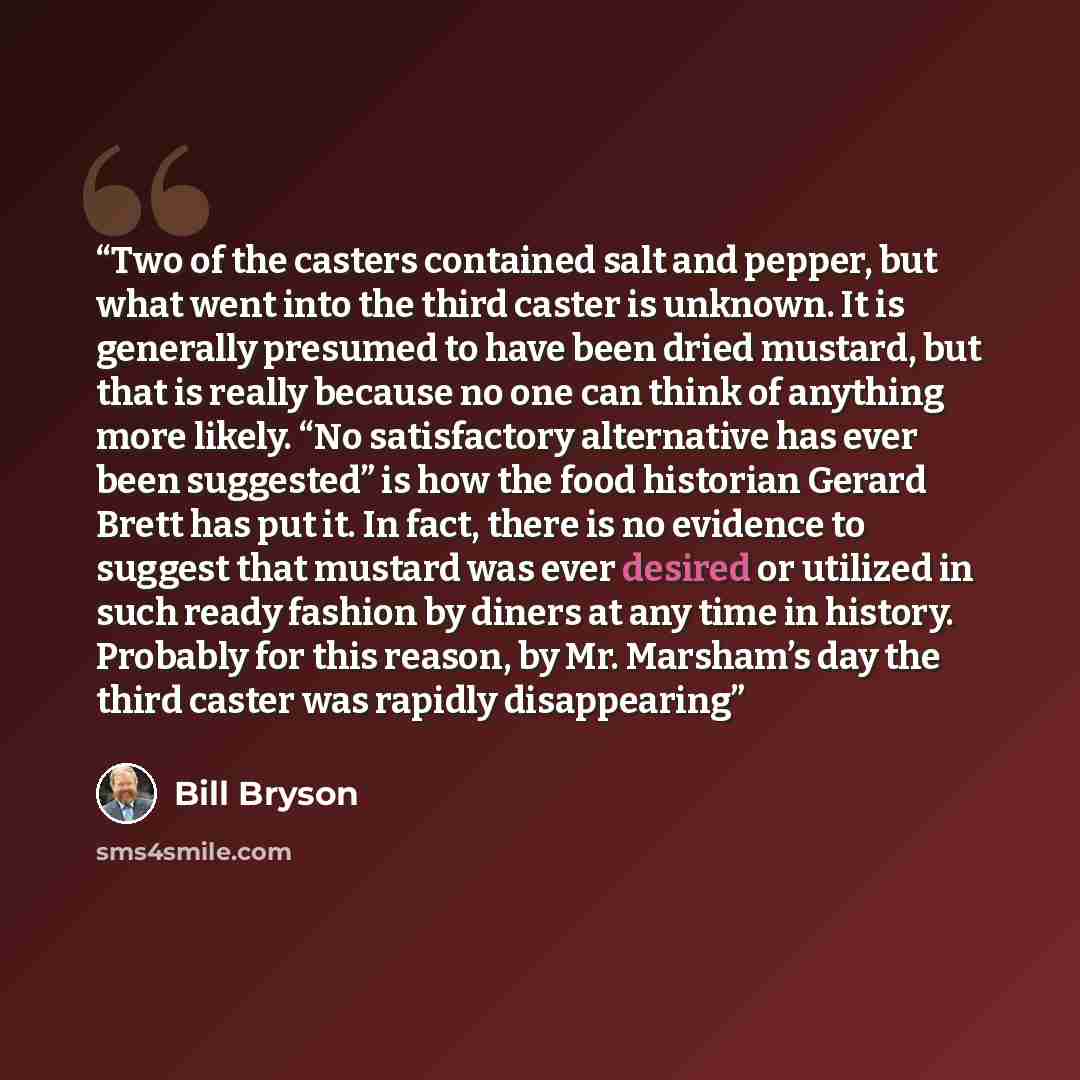 “Two of the casters contained salt and pepper, but what went into the third caster is unknown. It is generally presumed to have been dried mustard, but that is really because no one can think of anything more likely. “No satisfactory alternative has ever been suggested” is how the food historian…” quote by Bill Bryson