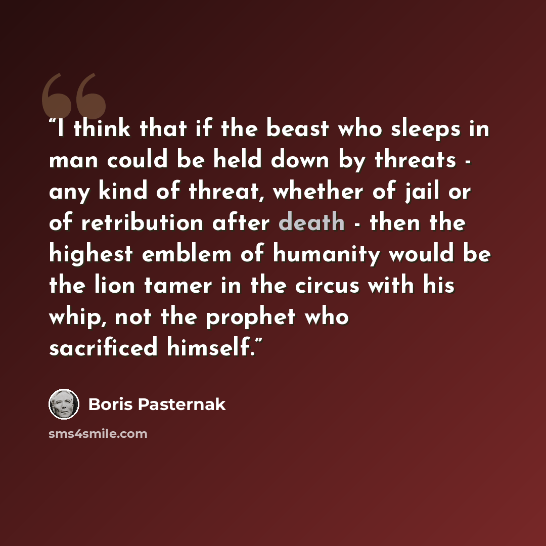 “I think that if the beast who sleeps in man could be held down by threats - any kind of threat, whether of jail or of retribution after death - then the highest emblem of humanity would be the lion tamer in the circus with his whip, not the prophet who sacrificed himself.” quote by Boris Pasternak