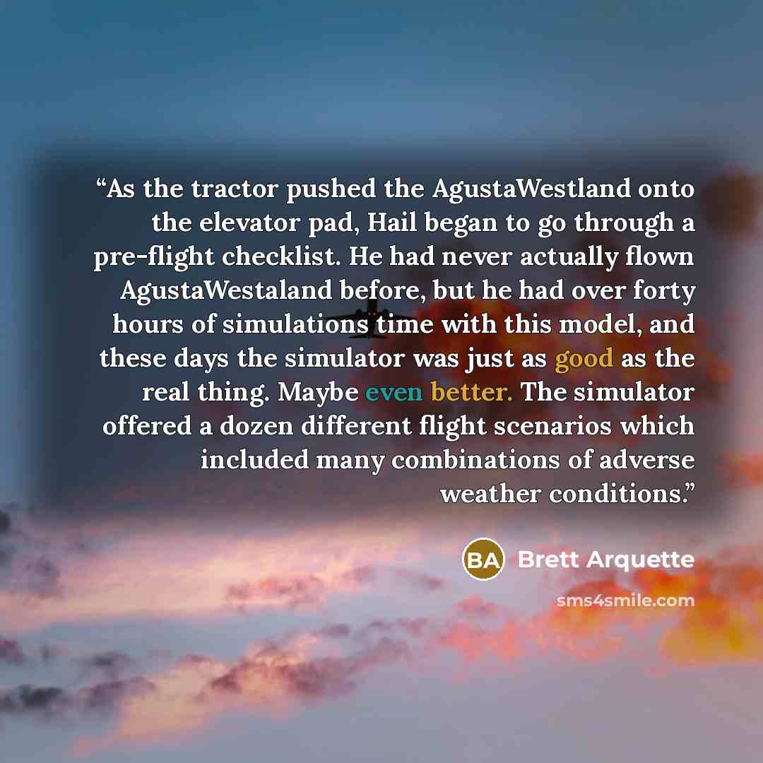 “As the tractor pushed the AgustaWestland onto the elevator pad, Hail began to go through a pre-flight checklist. He had never actually flown AgustaWestaland before, but he had over forty hours of simulations time with this model, and these days the simulator was just as good as the real thing…” quote by Brett Arquette