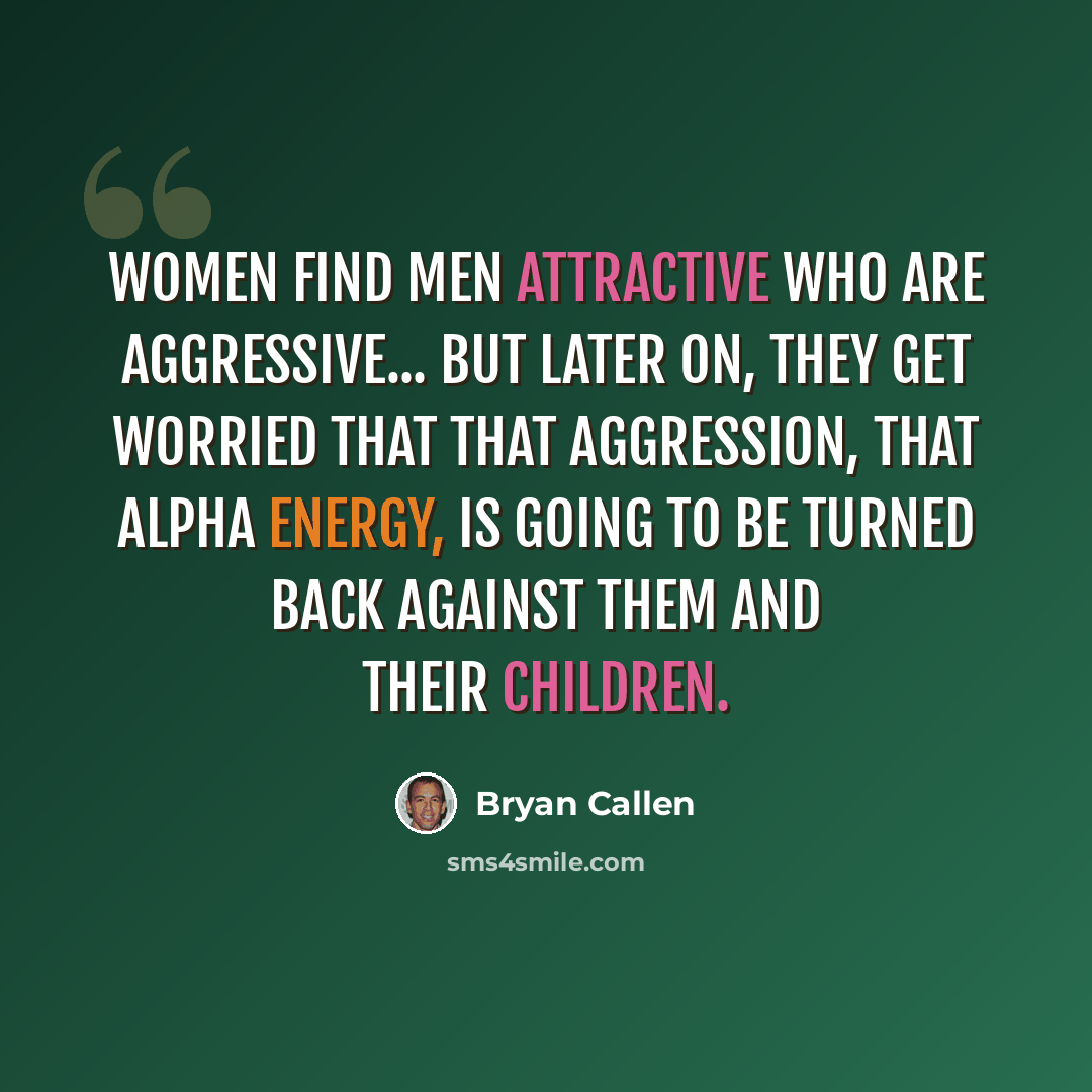 “Women find men attractive who are aggressive... but later on, they get worried that that aggression, that alpha energy, is going to be turned back against them and their children.” quote by Bryan Callen