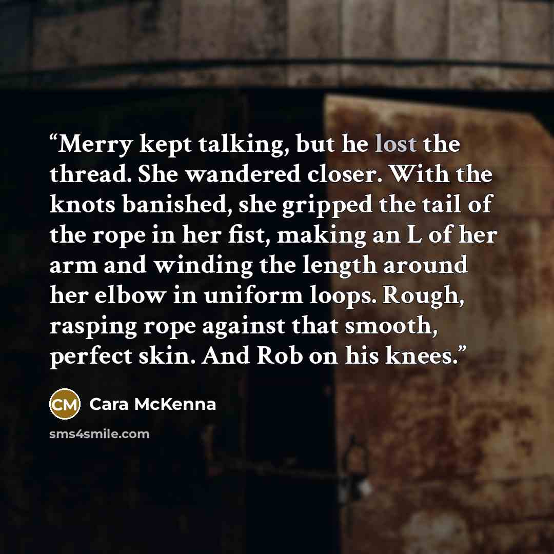 “Merry kept talking, but he lost the thread. She wandered closer. With the knots banished, she gripped the tail of the rope in her fist, making an L of her arm and winding the length around her elbow in uniform loops. Rough, rasping rope against that smooth, perfect skin. And Rob on his knees.” quote by Cara McKenna
