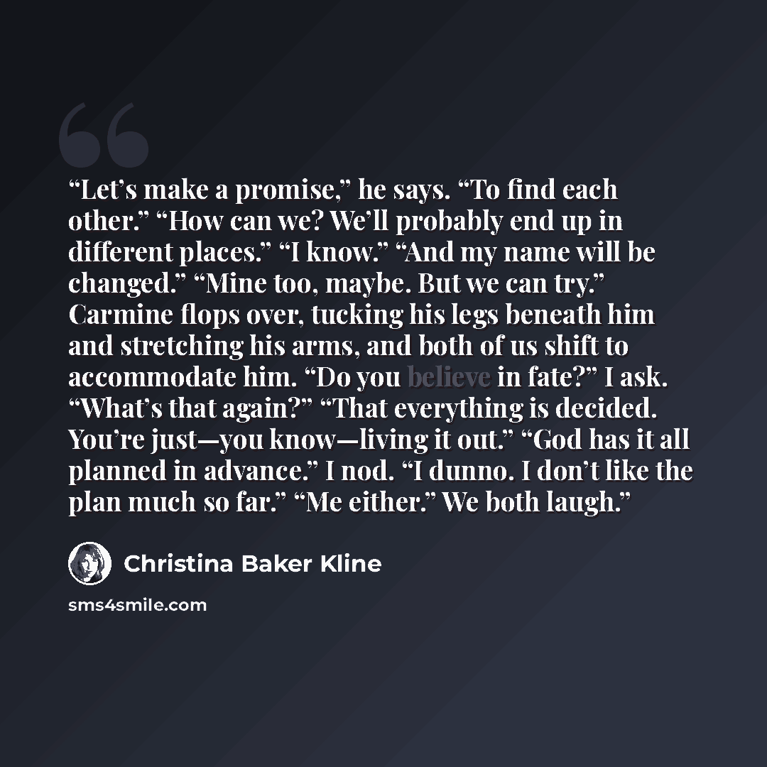 “Let’s make a promise,” he says. “To find each other.” “How can we? We’ll probably end up in different places.” “I know.” “And my name will be changed.” “Mine too, maybe. But we can try.” Carmine flops over, tucking his legs beneath him and stretching his arms, and both of us shift to accommodate…” quote by Christina Baker Kline
