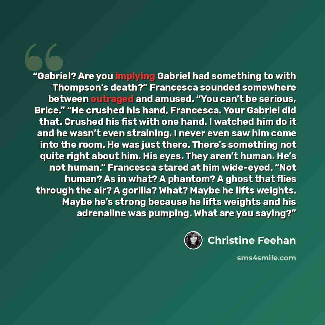 “Gabriel? Are you implying Gabriel had something to with Thompson’s death?” Francesca sounded somewhere between outraged and amused. “You can’t be serious, Brice.” “He crushed his hand, Francesca. Your Gabriel did that. Crushed his fist with one hand. I watched him do it and he wasn’t even…” quote by Christine Feehan