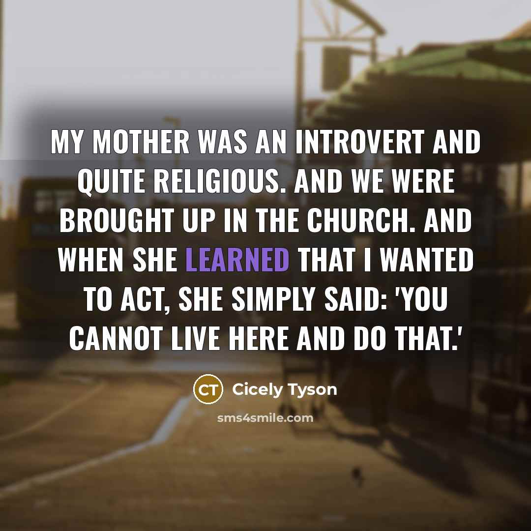 “My mother was an introvert and quite religious. And we were brought up in the church. And when she learned that I wanted to act, she simply said: 'You cannot live here and do that.'” quote by Cicely Tyson