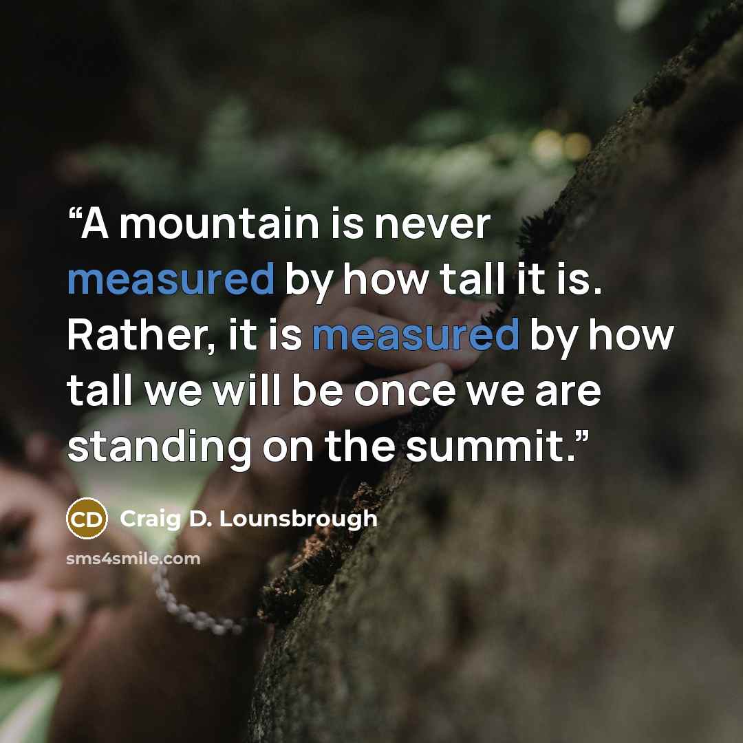 “A mountain is never measured by how tall it is. Rather, it is measured by how tall we will be once we are standing on the summit.” quote by Craig D. Lounsbrough