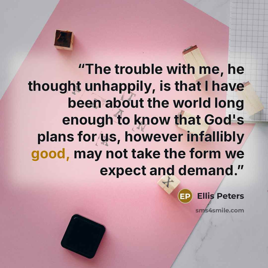 “The trouble with me, he thought unhappily, is that I have been about the world long enough to know that God's plans for us, however infallibly good, may not take the form we expect and demand.” quote by Ellis Peters