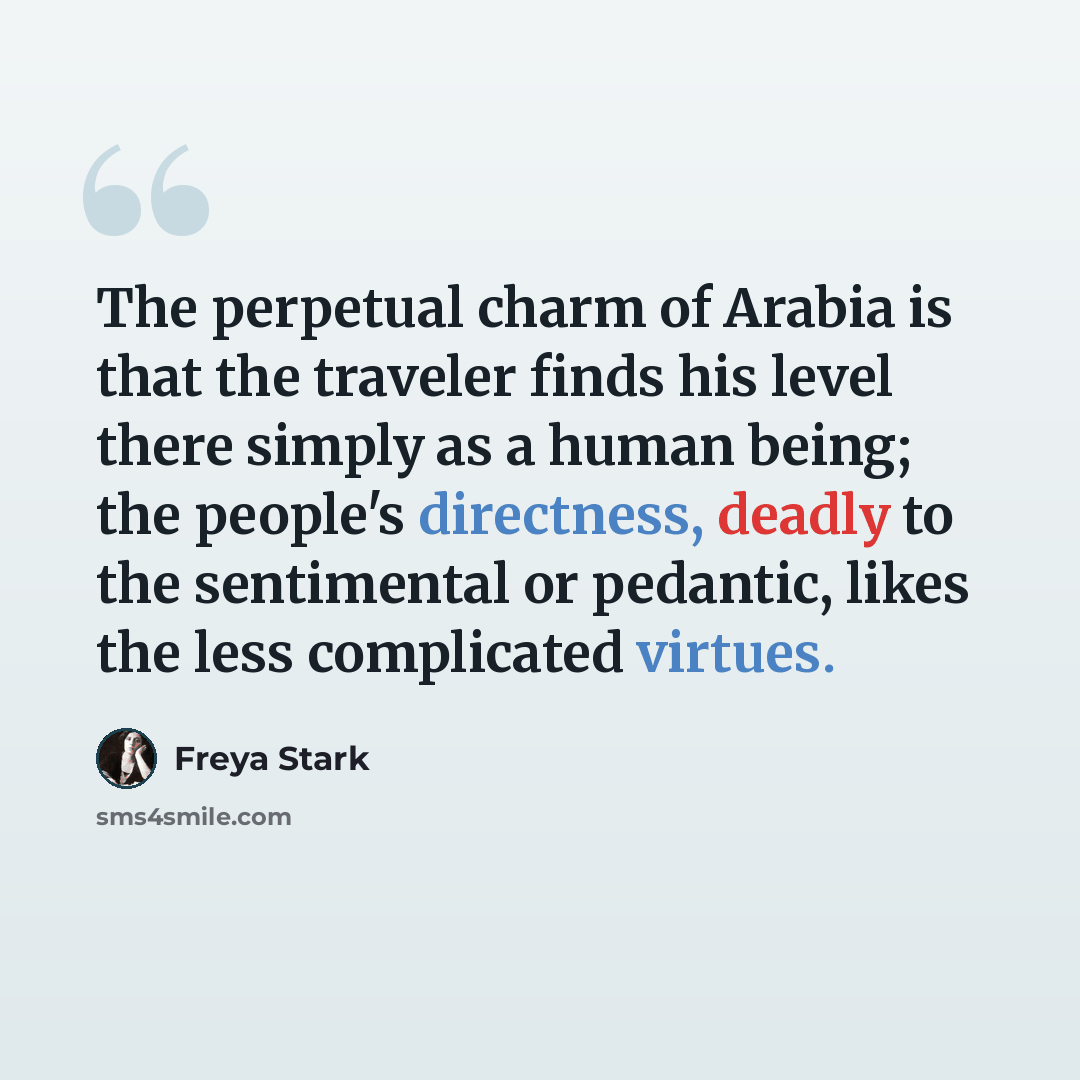 “The perpetual charm of Arabia is that the traveler finds his level there simply as a human being; the people's directness, deadly to the sentimental or pedantic, likes the less complicated virtues.” quote by Freya Stark