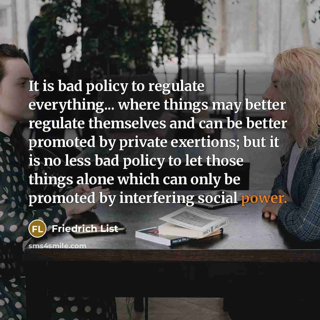 “It is bad policy to regulate everything... where things may better regulate themselves and can be better promoted by private exertions; but it is no less bad policy to let those things alone which can only be promoted by interfering social power.” quote by Friedrich List