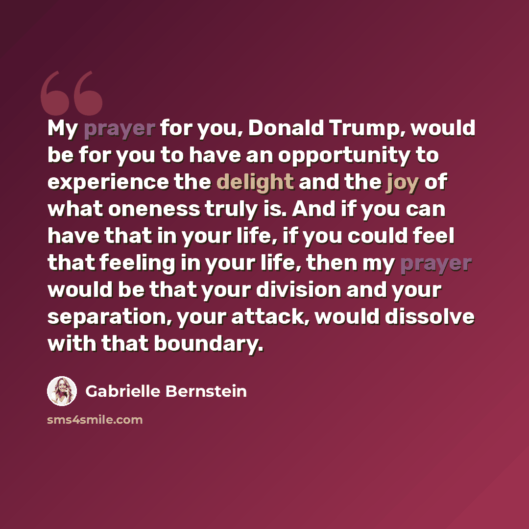 “My prayer for you, Donald Trump, would be for you to have an opportunity to experience the delight and the joy of what oneness truly is. And if you can have that in your life, if you could feel that feeling in your life, then my prayer would be that your division and your separation, your attack…” quote by Gabrielle Bernstein