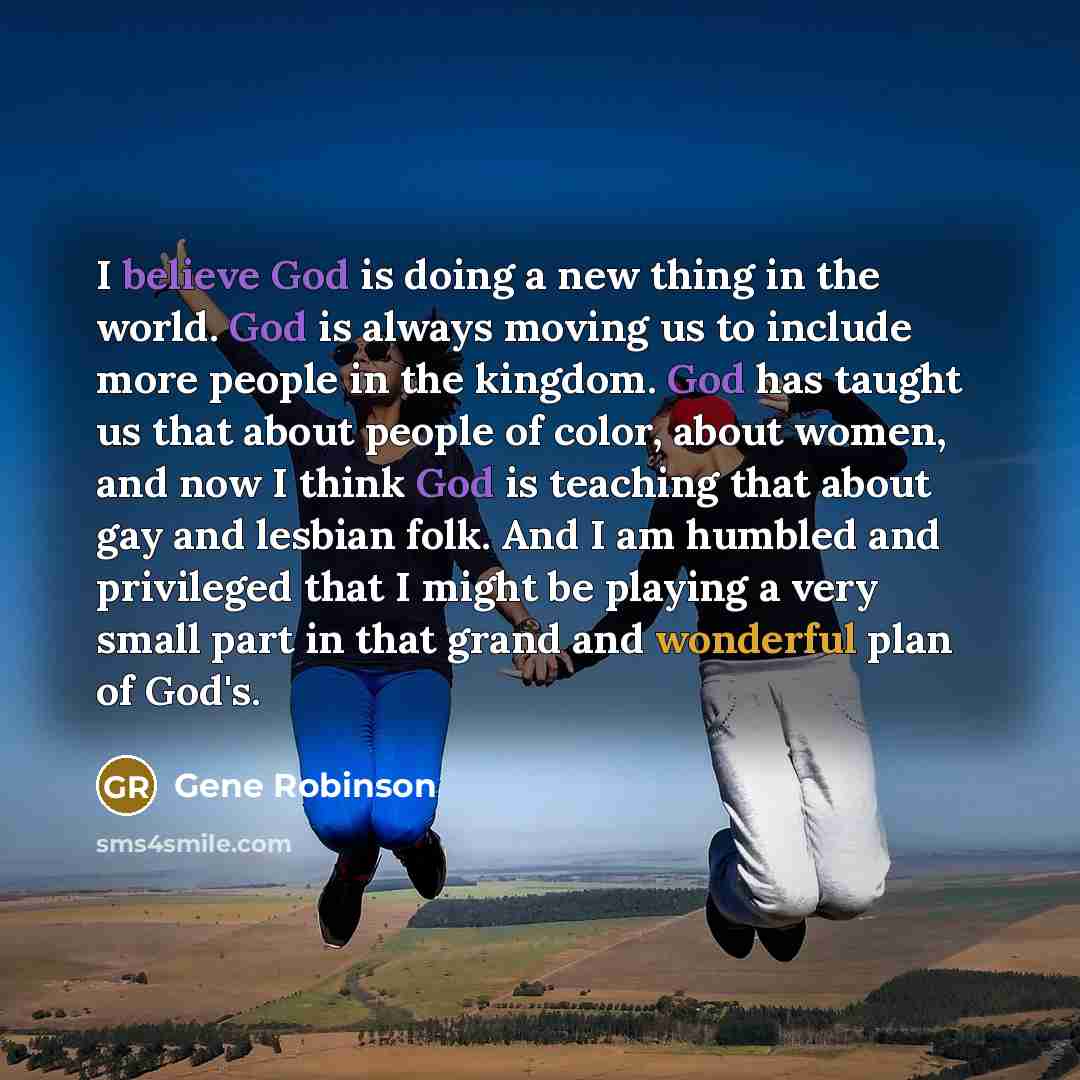 “I believe God is doing a new thing in the world. God is always moving us to include more people in the kingdom. God has taught us that about people of color, about women, and now I think God is teaching that about gay and lesbian folk. And I am humbled and privileged that I might be playing a very…” quote by Gene Robinson