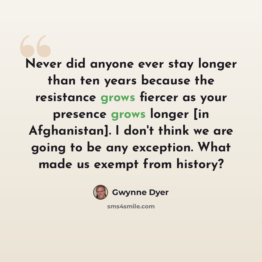 “Never did anyone ever stay longer than ten years because the resistance grows fiercer as your presence grows longer [in Afghanistan]. I don't think we are going to be any exception. What made us exempt from history?” quote by Gwynne Dyer