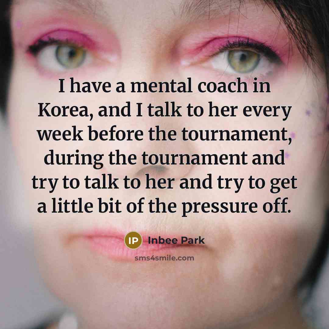“I have a mental coach in Korea, and I talk to her every week before the tournament, during the tournament and try to talk to her and try to get a little bit of the pressure off.” quote by Inbee Park