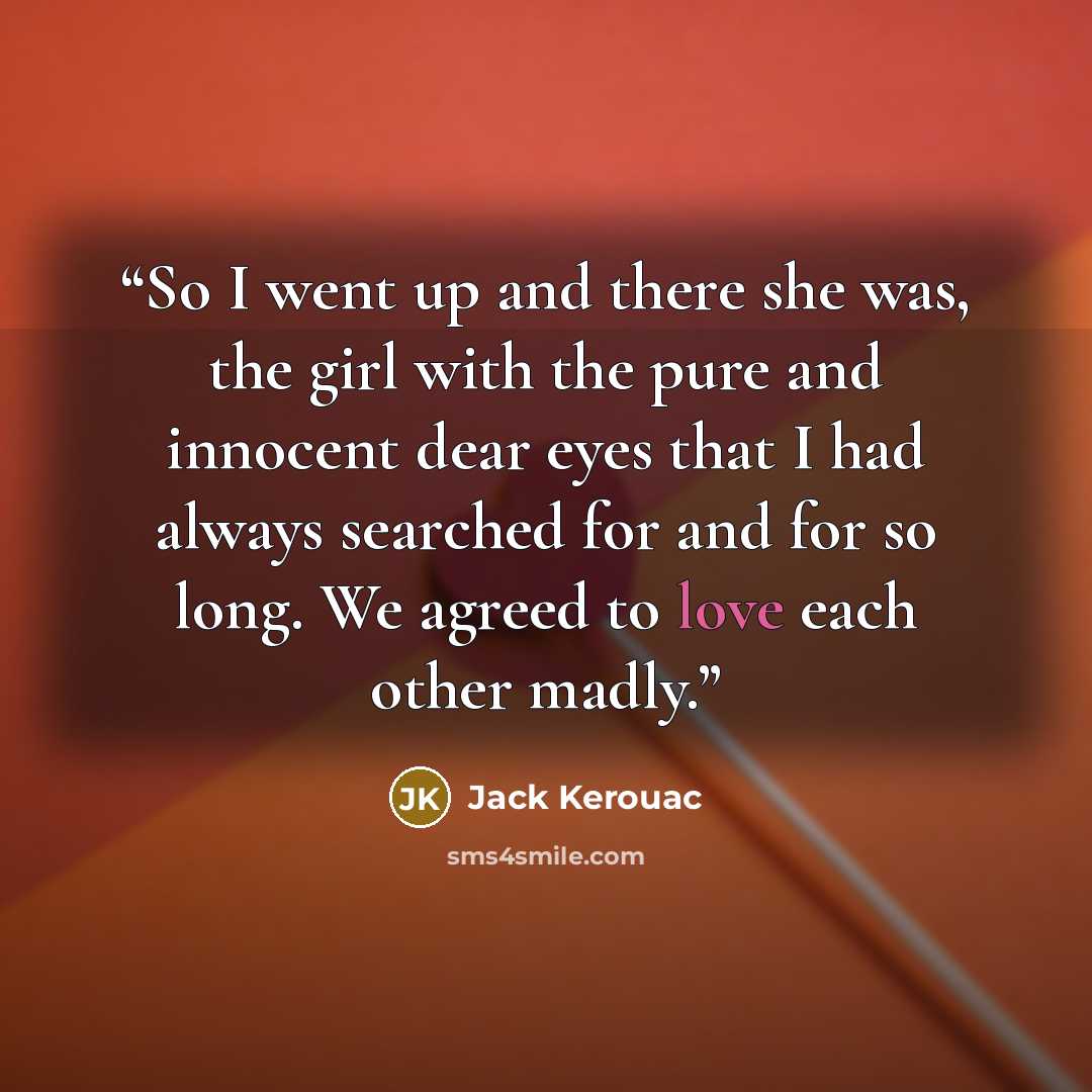 “So I went up and there she was, the girl with the pure and innocent dear eyes that I had always searched for and for so long. We agreed to love each other madly.” quote by Jack Kerouac