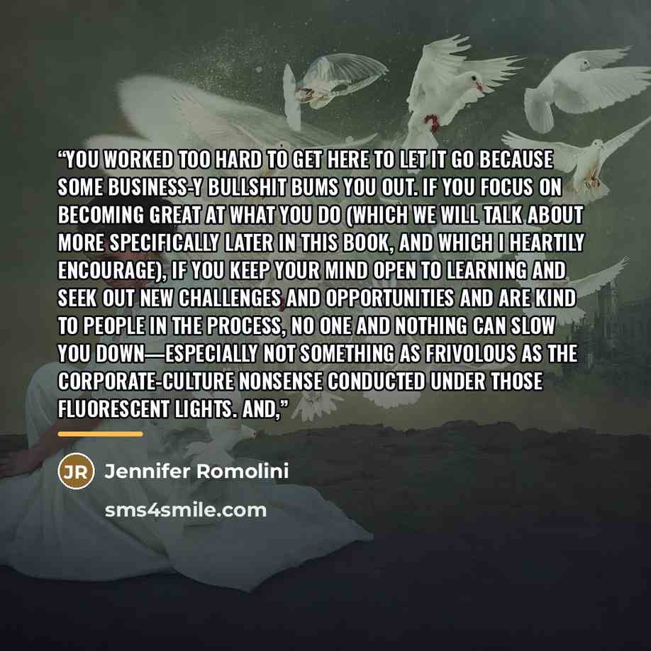 “You worked too hard to get here to let it go because some business-y bullshit bums you out. If you focus on becoming great at what you do (which we will talk about more specifically later in this book, and which I heartily encourage), if you keep your mind open to learning and seek out new…” quote by Jennifer Romolini