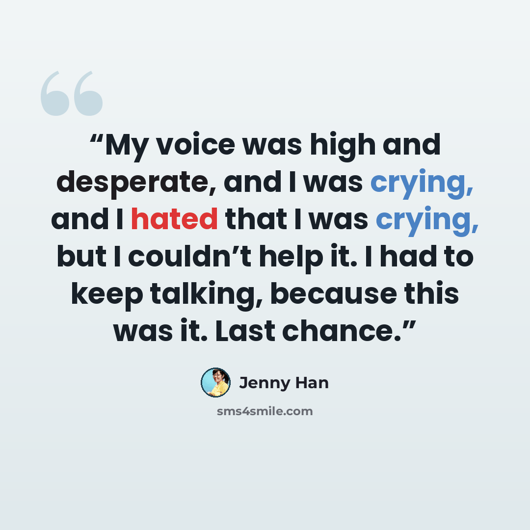 “My voice was high and desperate, and I was crying, and I hated that I was crying, but I couldn’t help it. I had to keep talking, because this was it. Last chance.” quote by Jenny Han