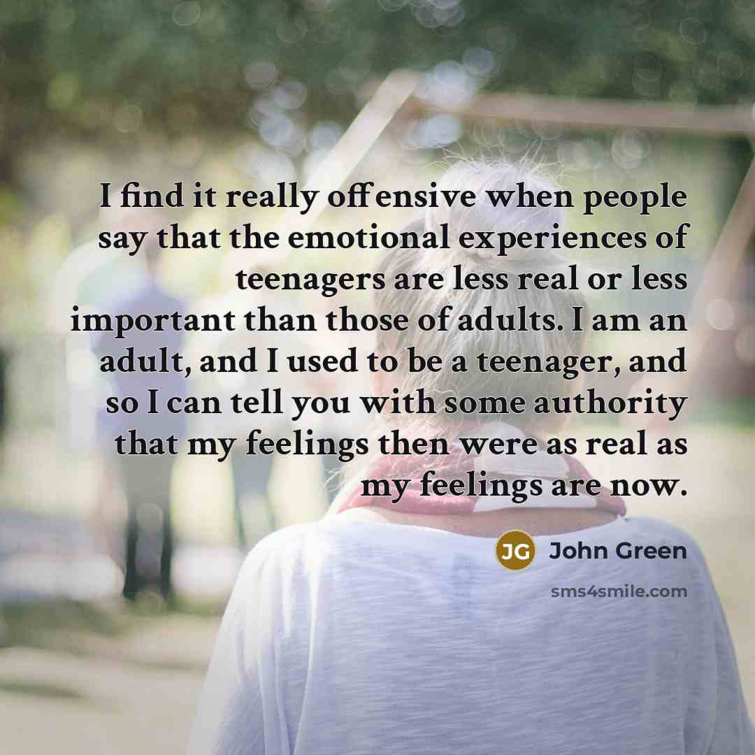 “I find it really offensive when people say that the emotional experiences of teenagers are less real or less important than those of adults. I am an adult, and I used to be a teenager, and so I can tell you with some authority that my feelings then were as real as my feelings are now.” quote by John Green