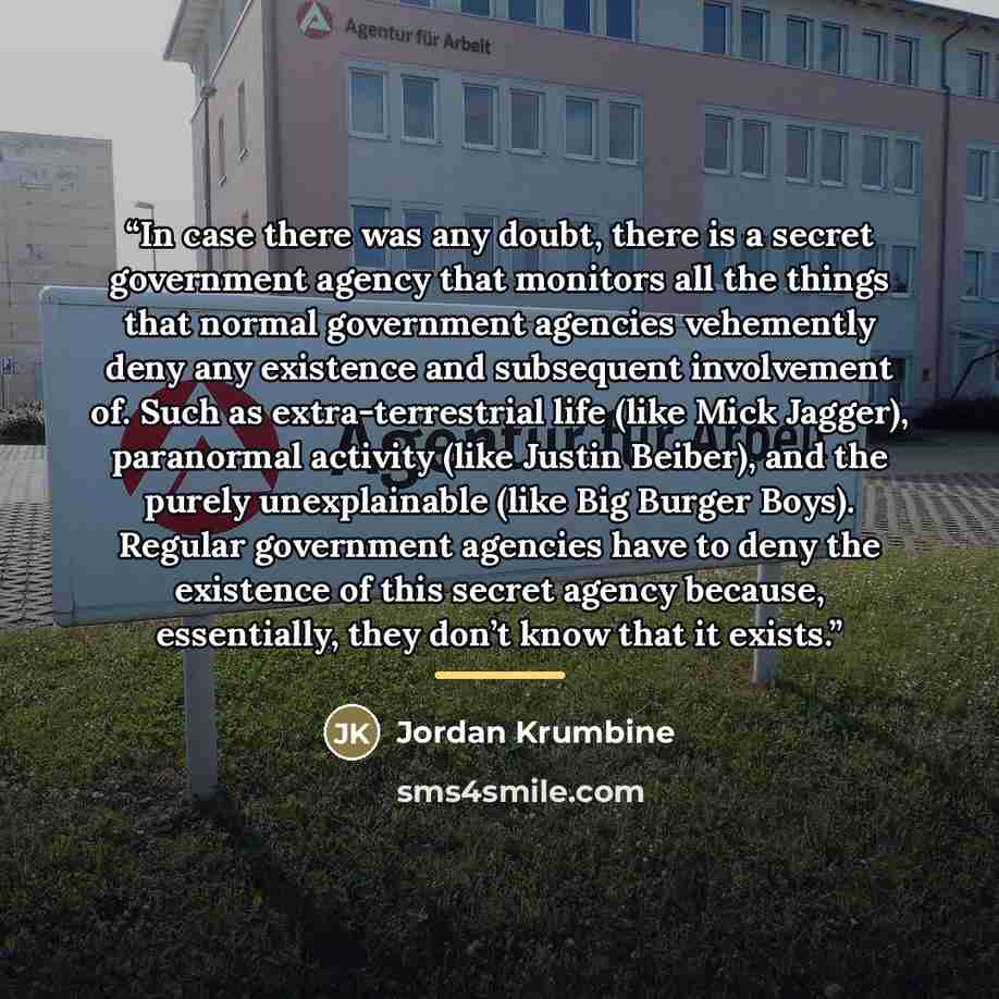 “In case there was any doubt, there is a secret government agency that monitors all the things that normal government agencies vehemently deny any existence and subsequent involvement of. Such as extra-terrestrial life (like Mick Jagger), paranormal activity (like Justin Beiber), and the purely…” quote by Jordan Krumbine