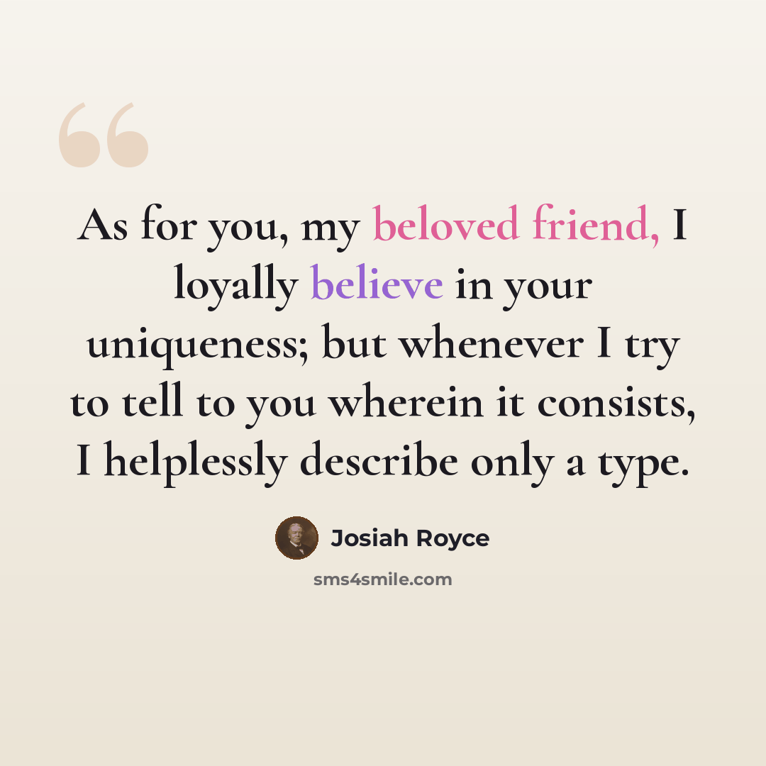 “As for you, my beloved friend, I loyally believe in your uniqueness; but whenever I try to tell to you wherein it consists, I helplessly describe only a type.” quote by Josiah Royce