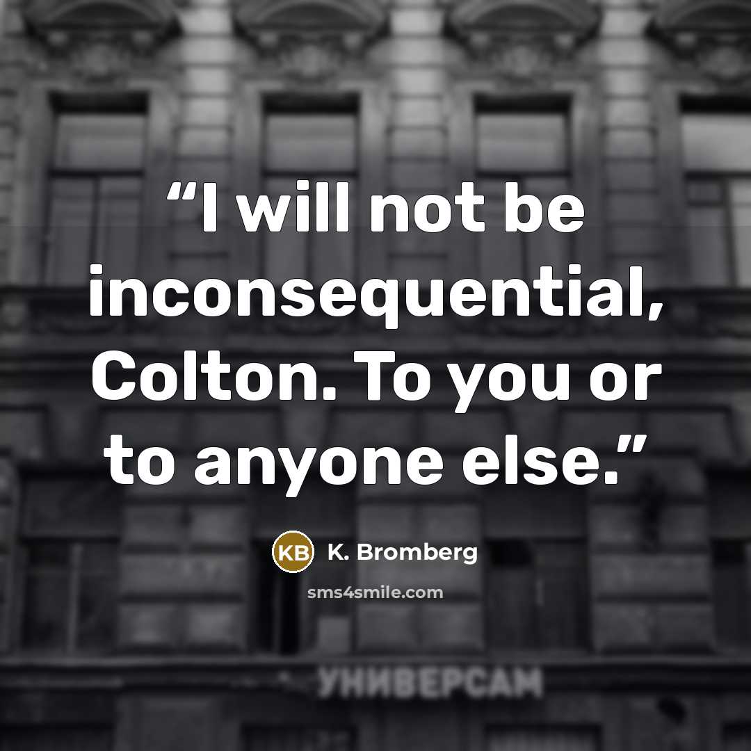 “I will not be inconsequential, Colton. To you or to anyone else.” quote by K. Bromberg