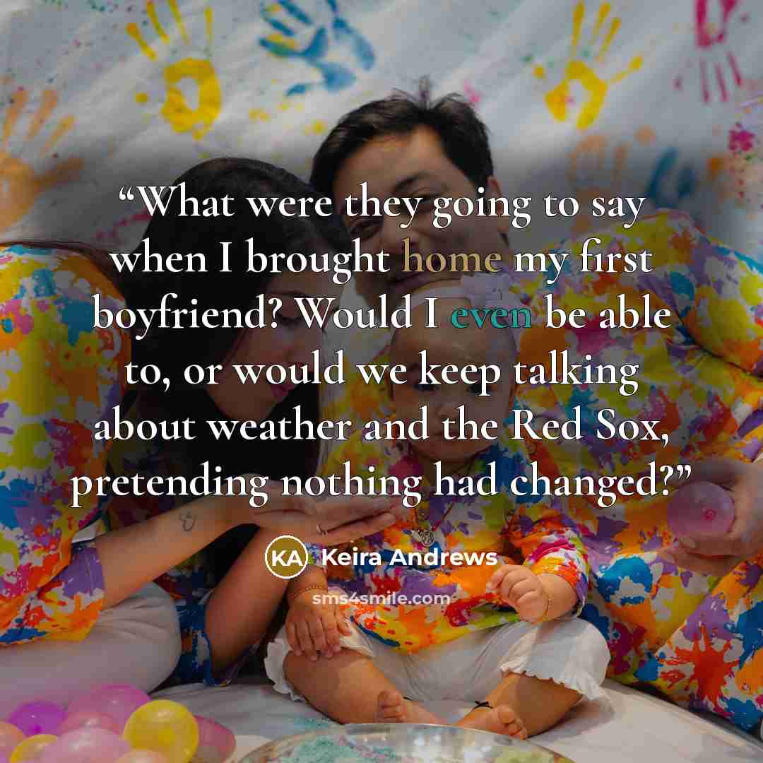“What were they going to say when I brought home my first boyfriend? Would I even be able to, or would we keep talking about weather and the Red Sox, pretending nothing had changed?” quote by Keira Andrews