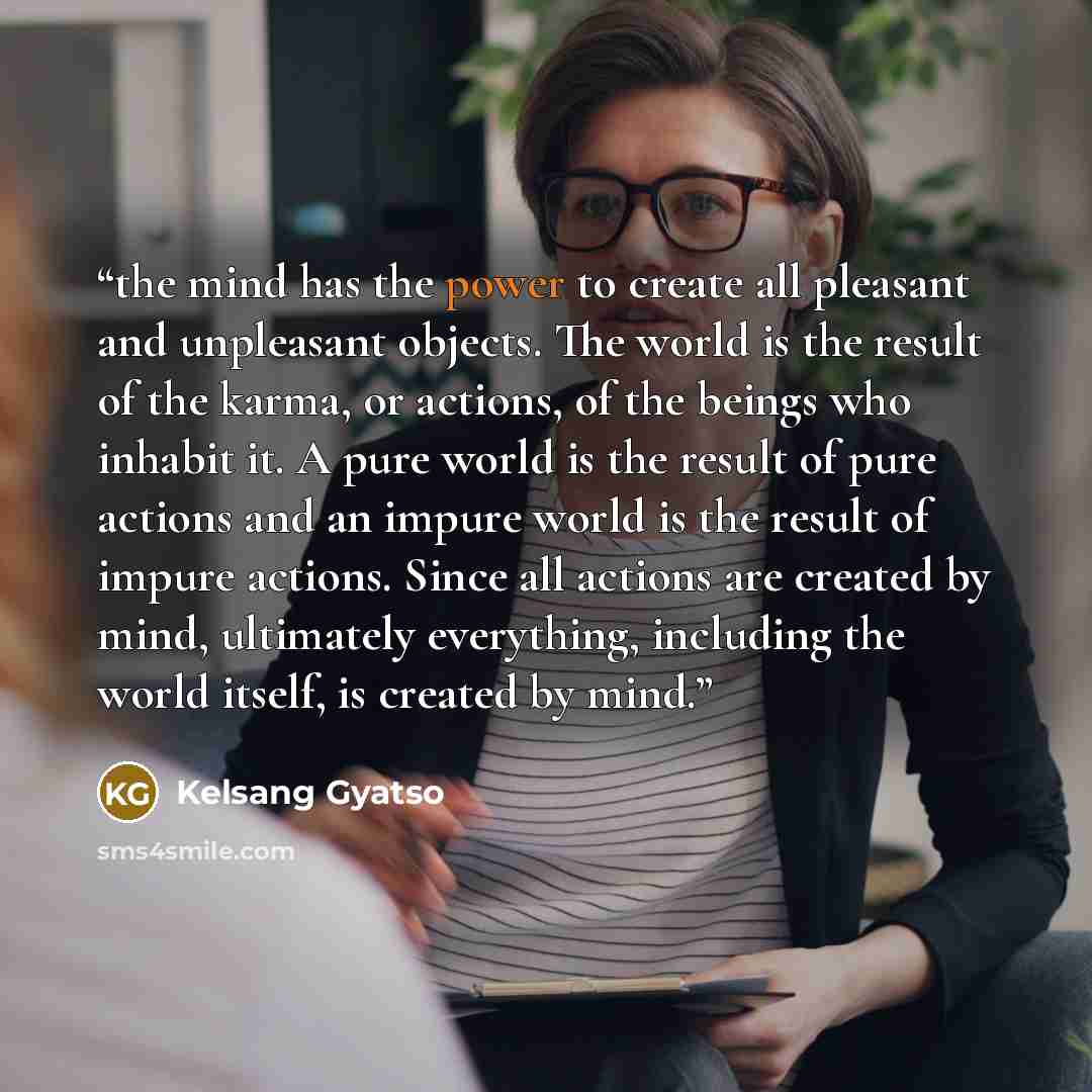“the mind has the power to create all pleasant and unpleasant objects. The world is the result of the karma, or actions, of the beings who inhabit it. A pure world is the result of pure actions and an impure world is the result of impure actions. Since all actions are created by mind, ultimately…” quote by Kelsang Gyatso