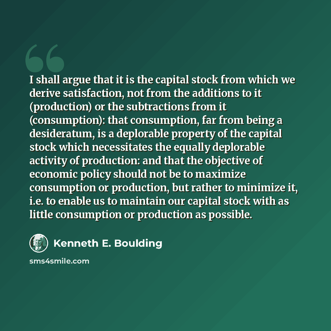 “I shall argue that it is the capital stock from which we derive satisfaction, not from the additions to it (production) or the subtractions from it (consumption): that consumption, far from being a desideratum, is a deplorable property of the capital stock which necessitates the equally deplorable…” quote by Kenneth E. Boulding