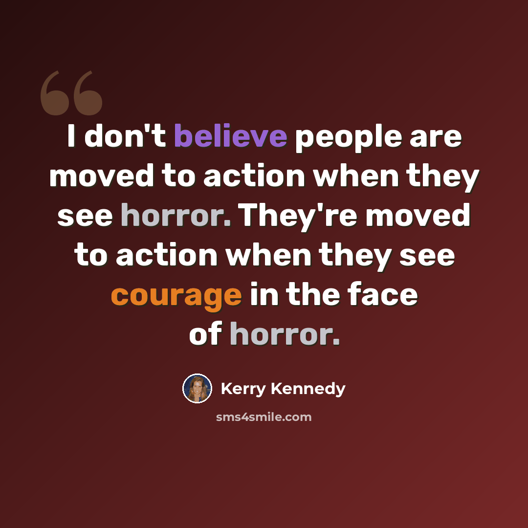 “I don't believe people are moved to action when they see horror. They're moved to action when they see courage in the face of horror.” quote by Kerry Kennedy