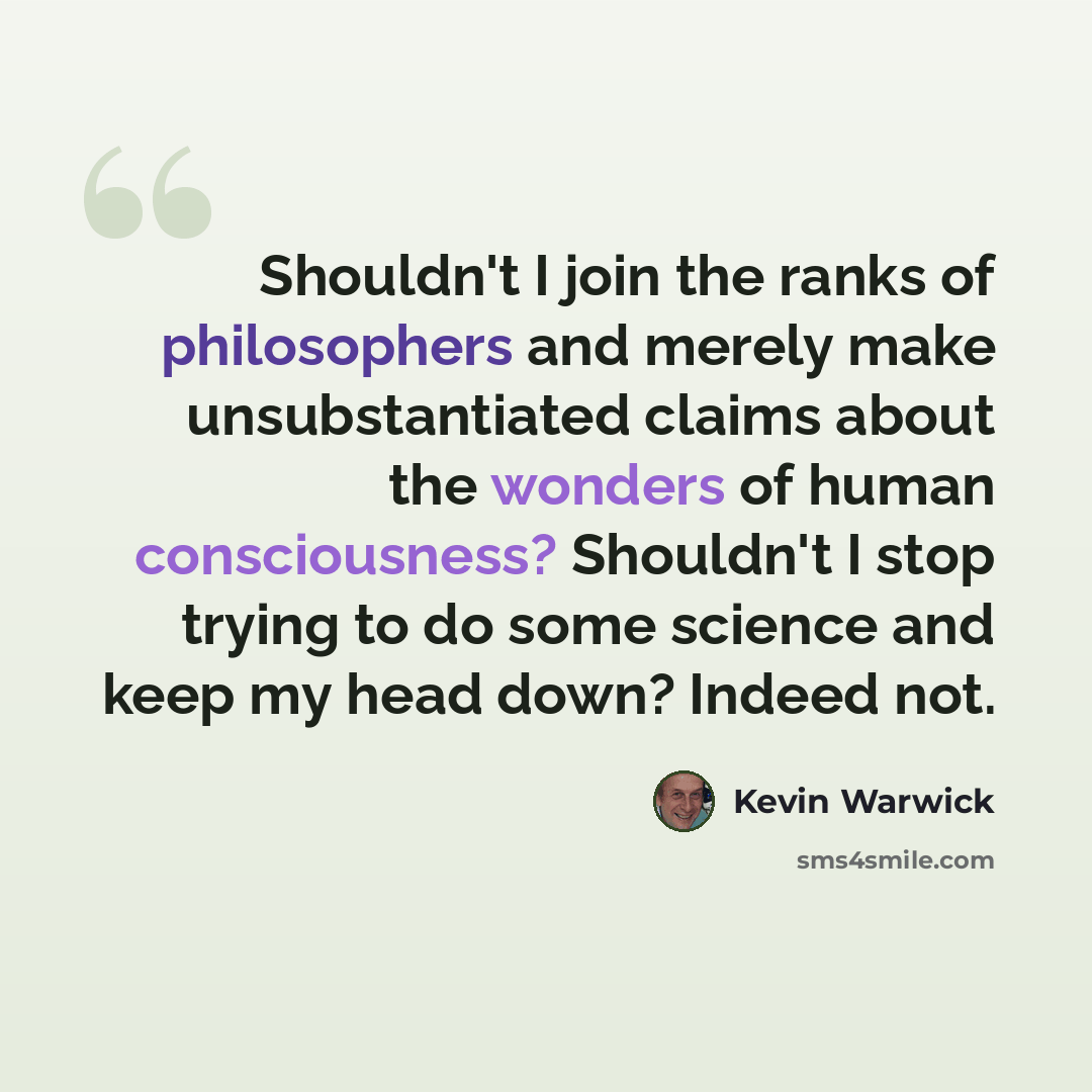 “Shouldn't I join the ranks of philosophers and merely make unsubstantiated claims about the wonders of human consciousness? Shouldn't I stop trying to do some science and keep my head down? Indeed not.” quote by Kevin Warwick