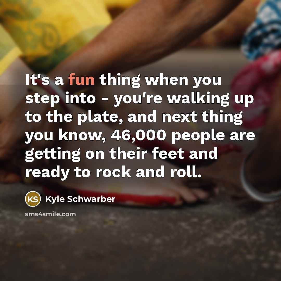 “It's a fun thing when you step into - you're walking up to the plate, and next thing you know, 46,000 people are getting on their feet and ready to rock and roll.” quote by Kyle Schwarber