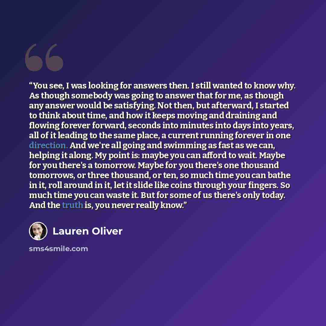 “You see, I was looking for answers then. I still wanted to know why. As though somebody was going to answer that for me, as though any answer would be satisfying. Not then, but afterward, I started to think about time, and how it keeps moving and draining and flowing forever forward, seconds into…” quote by Lauren Oliver