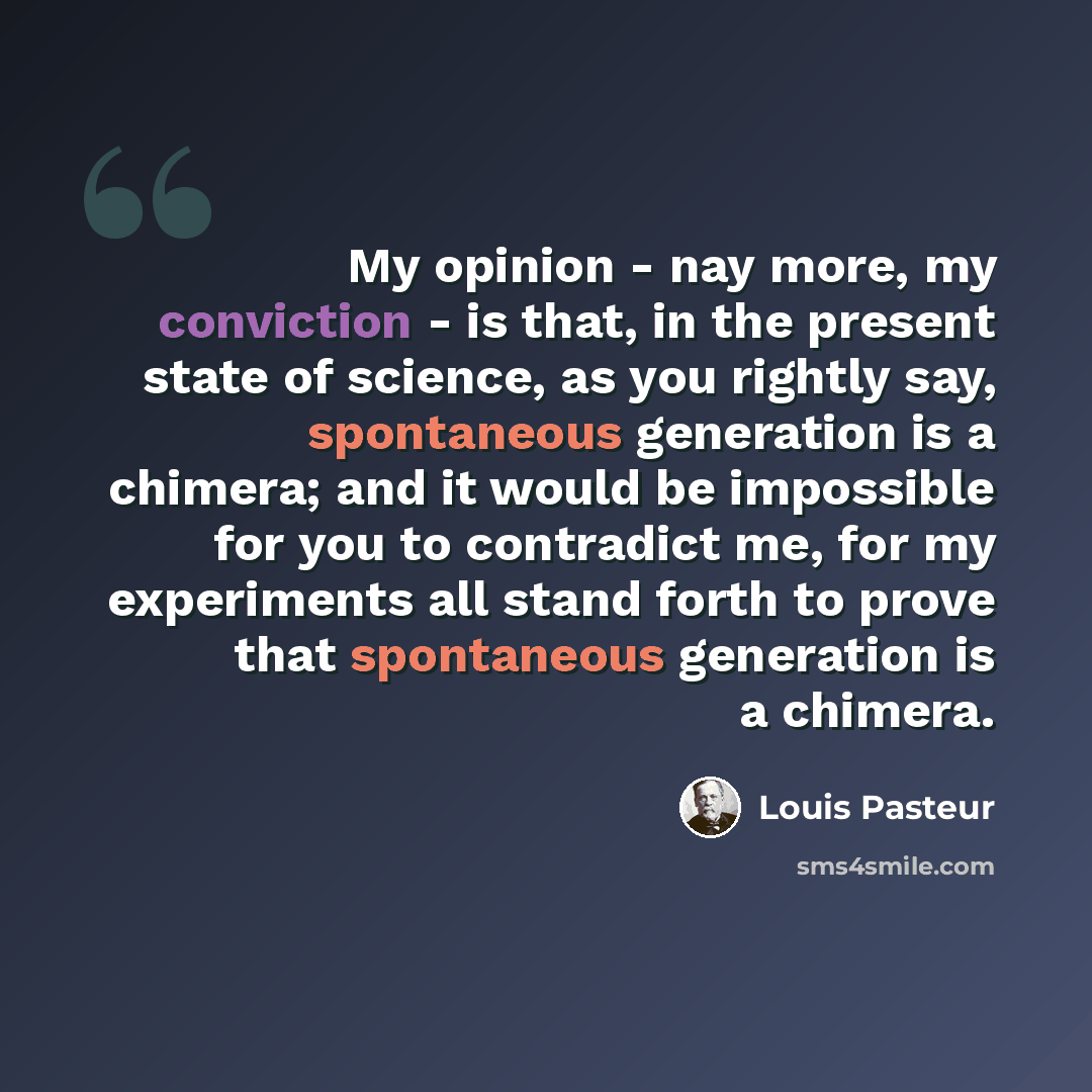 “My opinion - nay more, my conviction - is that, in the present state of science, as you rightly say, spontaneous generation is a chimera; and it would be impossible for you to contradict me, for my experiments all stand forth to prove that spontaneous generation is a chimera.” quote by Louis Pasteur