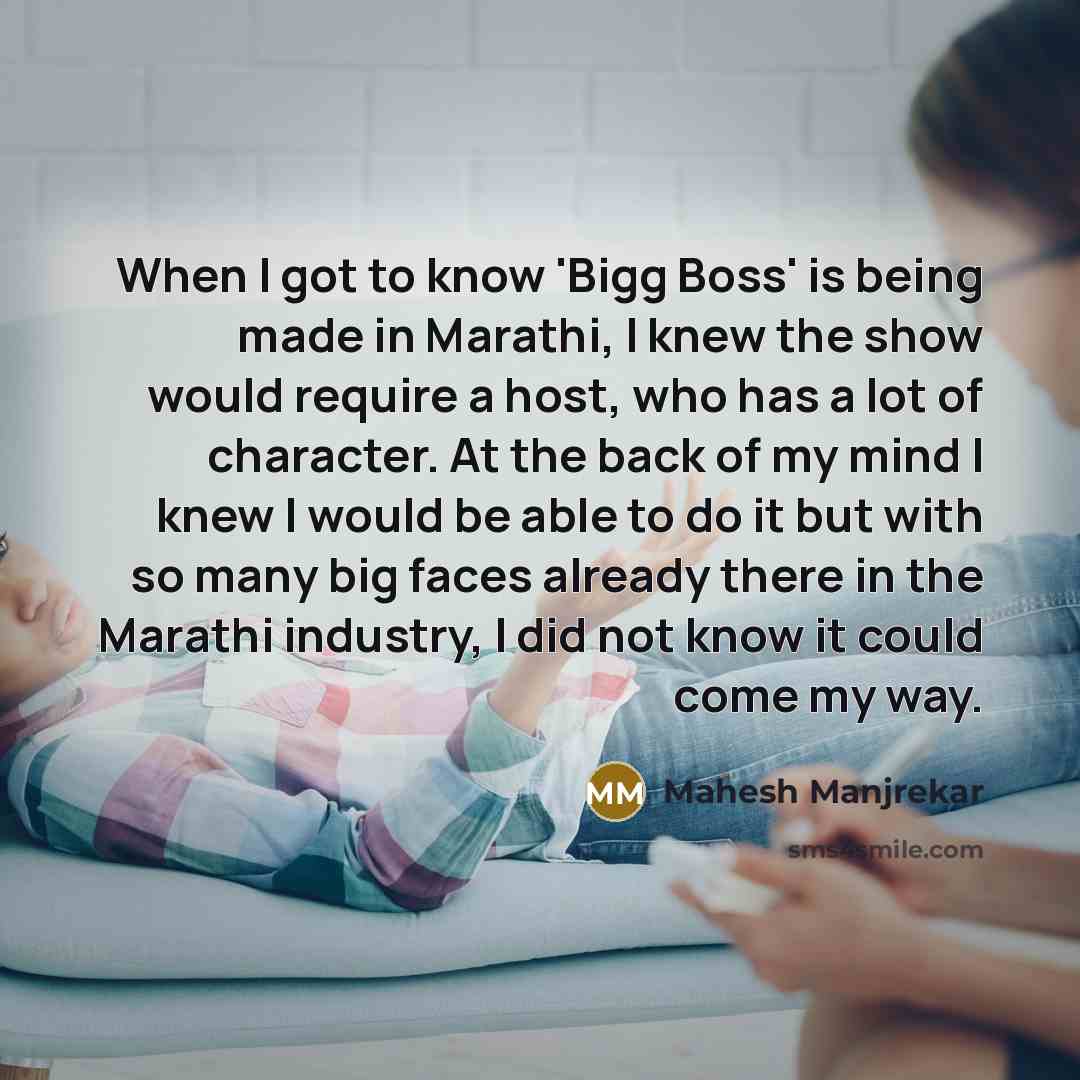 “When I got to know 'Bigg Boss' is being made in Marathi, I knew the show would require a host, who has a lot of character. At the back of my mind I knew I would be able to do it but with so many big faces already there in the Marathi industry, I did not know it could come my way.” quote by Mahesh Manjrekar