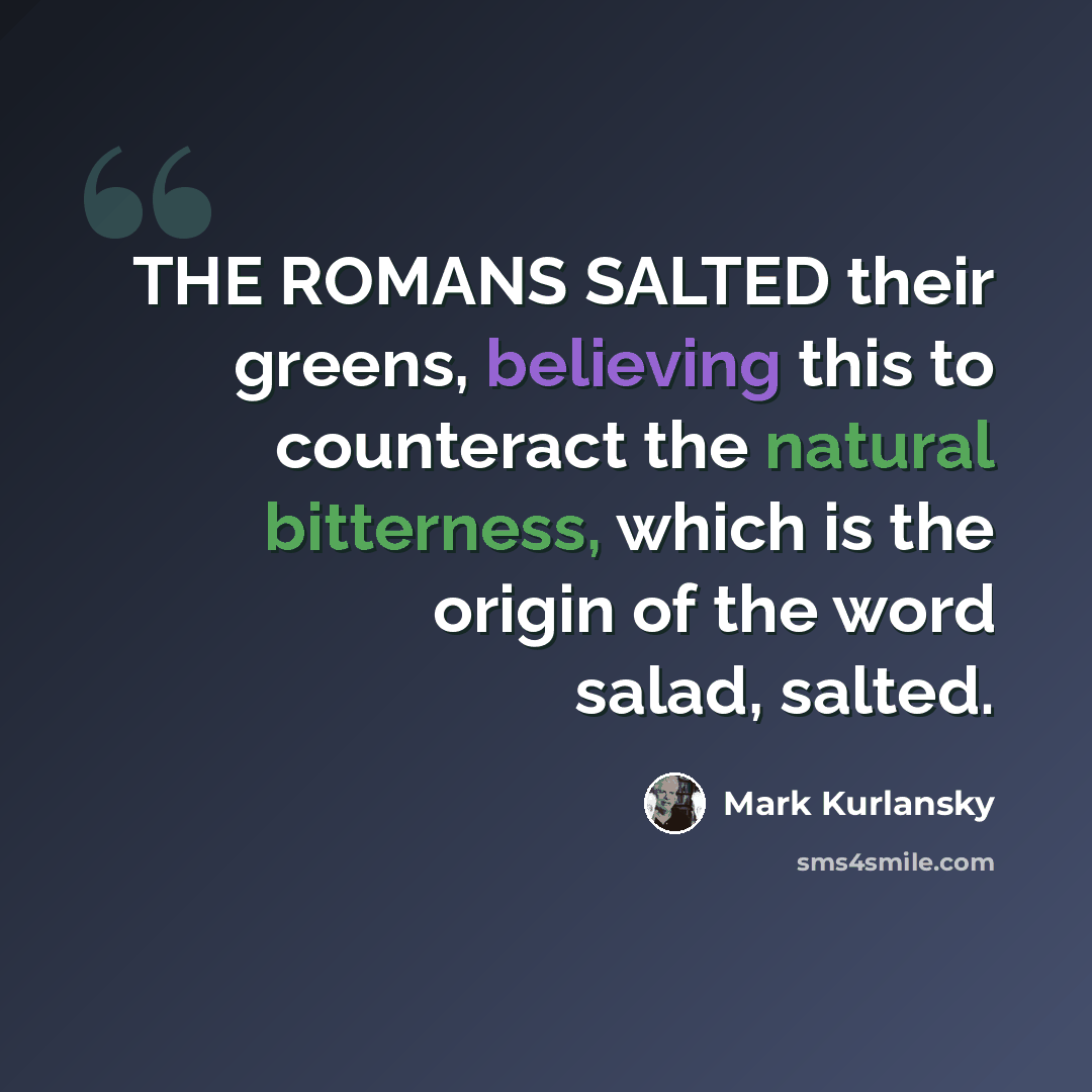 “THE ROMANS SALTED their greens, believing this to counteract the natural bitterness, which is the origin of the word salad, salted.” quote by Mark Kurlansky