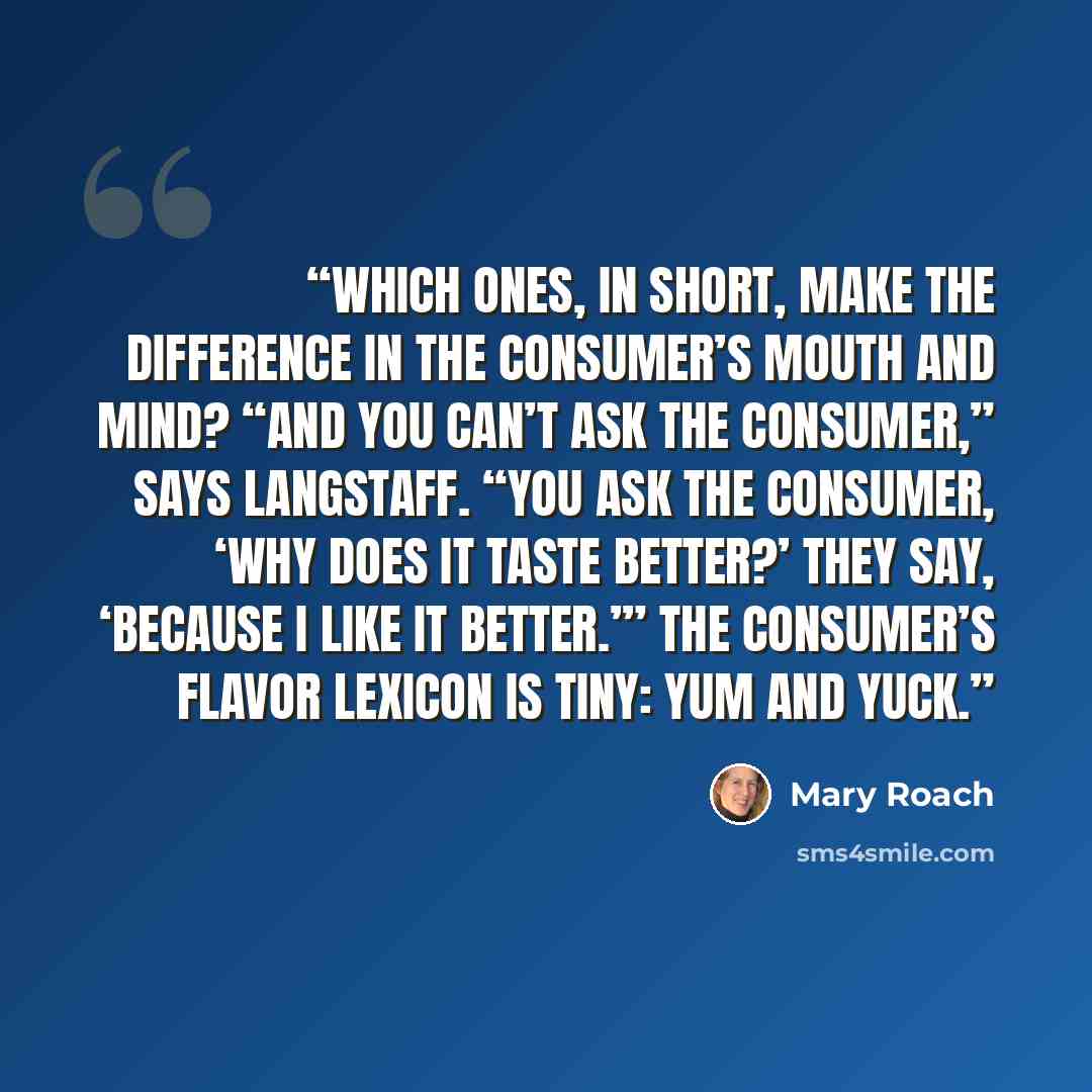 “Which ones, in short, make the difference in the consumer’s mouth and mind? “And you can’t ask the consumer,” says Langstaff. “You ask the consumer, ‘Why does it taste better?’ They say, ‘Because I like it better.’” The consumer’s flavor lexicon is tiny: yum and yuck.” quote by Mary Roach