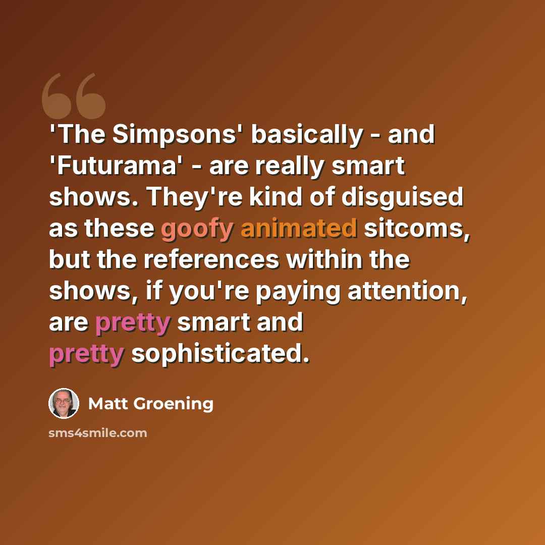 “'The Simpsons' basically - and 'Futurama' - are really smart shows. They're kind of disguised as these goofy animated sitcoms, but the references within the shows, if you're paying attention, are pretty smart and pretty sophisticated.” quote by Matt Groening